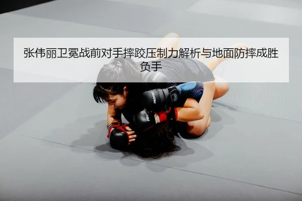张伟丽卫冕战前对手摔跤压制力解析与地面防摔成胜负手