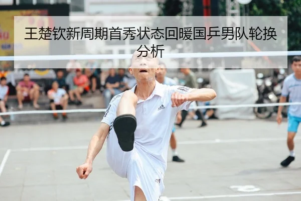 王楚钦新周期首秀状态回暖国乒男队轮换分析